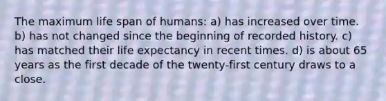 The maximum life span of humans: a) has increased over time. b) has not changed since the beginning of recorded history. c) has matched their life expectancy in recent times. d) is about 65 years as the first decade of the twenty-first century draws to a close.