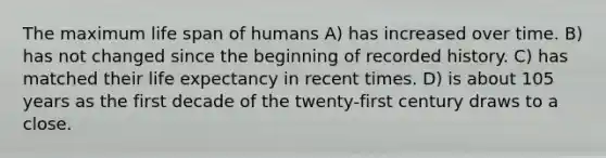 The maximum life span of humans A) has increased over time. B) has not changed since the beginning of recorded history. C) has matched their life expectancy in recent times. D) is about 105 years as the first decade of the twenty-first century draws to a close.