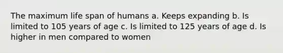 The maximum life span of humans a. Keeps expanding b. Is limited to 105 years of age c. Is limited to 125 years of age d. Is higher in men compared to women