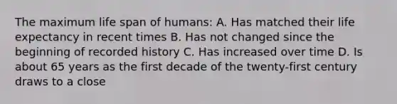 The maximum life span of humans: A. Has matched their life expectancy in recent times B. Has not changed since the beginning of recorded history C. Has increased over time D. Is about 65 years as the first decade of the twenty-first century draws to a close