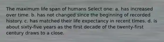 The maximum life span of humans Select one: a. has increased over time. b. has not changed since the beginning of recorded history. c. has matched their life expectancy in recent times. d. is about sixty-five years as the first decade of the twenty-first century draws to a close.