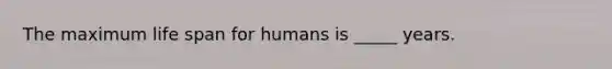 The maximum life span for humans is _____ years.