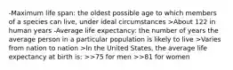 -Maximum life span: the oldest possible age to which members of a species can live, under ideal circumstances >About 122 in human years -Average life expectancy: the number of years the average person in a particular population is likely to live >Varies from nation to nation >In the United States, the average life expectancy at birth is: >>75 for men >>81 for women