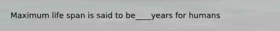 Maximum life span is said to be____years for humans