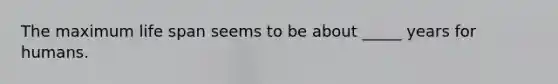 The maximum life span seems to be about _____ years for humans.