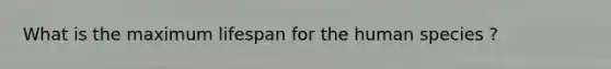 What is the maximum lifespan for the human species ?