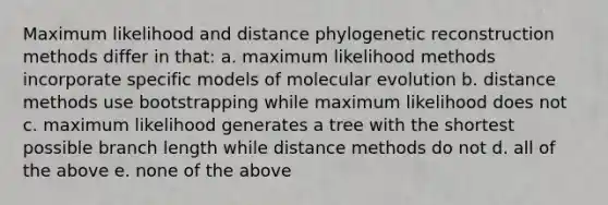 Maximum likelihood and distance phylogenetic reconstruction methods differ in that: a. maximum likelihood methods incorporate specific models of molecular evolution b. distance methods use bootstrapping while maximum likelihood does not c. maximum likelihood generates a tree with the shortest possible branch length while distance methods do not d. all of the above e. none of the above