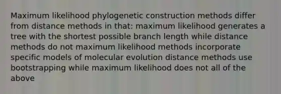 Maximum likelihood phylogenetic construction methods differ from distance methods in that: maximum likelihood generates a tree with the shortest possible branch length while distance methods do not maximum likelihood methods incorporate specific models of molecular evolution distance methods use bootstrapping while maximum likelihood does not all of the above