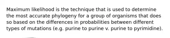 Maximum likelihood is the technique that is used to determine the most accurate phylogeny for a group of organisms that does so based on the differences in probabilities between different types of mutations (e.g. purine to purine v. purine to pyrimidine).