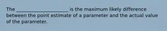 The ______________________ is the maximum likely difference between the point estimate of a parameter and the actual value of the parameter.