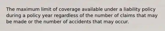 The maximum limit of coverage available under a liability policy during a policy year regardless of the number of claims that may be made or the number of accidents that may occur.