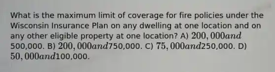 What is the maximum limit of coverage for fire policies under the Wisconsin Insurance Plan on any dwelling at one location and on any other eligible property at one location? A) 200,000 and500,000. B) 200,000 and750,000. C) 75,000 and250,000. D) 50,000 and100,000.