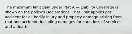 The maximum limit paid under Part A — Liability Coverage is shown on the policy's Declarations. That limit applies per accident for all bodily injury and property damage arising from that one accident, including damages for care, loss of services, and a death.