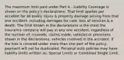 The maximum limit paid under Part A - Liability Coverage is shown on the policy's declarations. That limit applies per accident for all bodily injury & property damage arising from that one accident, including damages for care, loss of services & a death. The limit shown in the declarations is the most the insurance company will pay in any one accident, regardless of the number of: insureds, claims made, vehicles or premiums shown in the declarations, vehicles involved in the accident. If the loss is covered under more than one part of the policy, payment will not be duplicated. Personal auto policies may have liability limits written as: Special Limits or Combined Single Limit.