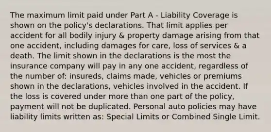 The maximum limit paid under Part A - Liability Coverage is shown on the policy's declarations. That limit applies per accident for all bodily injury & property damage arising from that one accident, including damages for care, loss of services & a death. The limit shown in the declarations is the most the insurance company will pay in any one accident, regardless of the number of: insureds, claims made, vehicles or premiums shown in the declarations, vehicles involved in the accident. If the loss is covered under more than one part of the policy, payment will not be duplicated. Personal auto policies may have liability limits written as: Special Limits or Combined Single Limit.