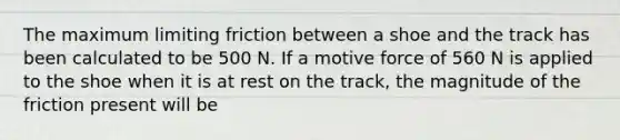 The maximum limiting friction between a shoe and the track has been calculated to be 500 N. If a motive force of 560 N is applied to the shoe when it is at rest on the track, the magnitude of the friction present will be