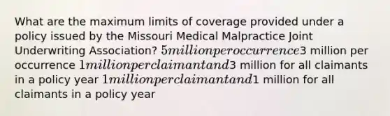 What are the maximum limits of coverage provided under a policy issued by the Missouri Medical Malpractice Joint Underwriting Association? 5 million per occurrence3 million per occurrence 1 million per claimant and3 million for all claimants in a policy year 1 million per claimant and1 million for all claimants in a policy year