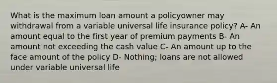 What is the maximum loan amount a policyowner may withdrawal from a variable universal life insurance policy? A- An amount equal to the first year of premium payments B- An amount not exceeding the cash value C- An amount up to the face amount of the policy D- Nothing; loans are not allowed under variable universal life