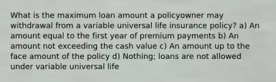 What is the maximum loan amount a policyowner may withdrawal from a variable universal life insurance policy? a) An amount equal to the first year of premium payments b) An amount not exceeding the cash value c) An amount up to the face amount of the policy d) Nothing; loans are not allowed under variable universal life