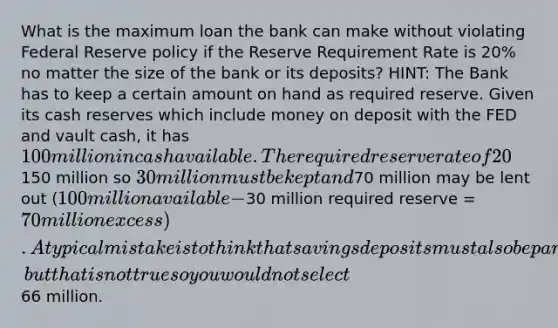 What is the maximum loan the bank can make without violating Federal Reserve policy if the Reserve Requirement Rate is 20% no matter the size of the bank or its deposits? HINT: The Bank has to keep a certain amount on hand as required reserve. Given its cash reserves which include money on deposit with the FED and vault cash, it has 100 million in cash available. The required reserve rate of 20% of checkable deposits must be held on hand. Checkable Deposits are150 million so 30 million must be kept and70 million may be lent out (100 million available -30 million required reserve = 70 million excess). A typical mistake is to think that savings deposits must also be part of the required reserve amount, but that is not true so you would not select66 million.