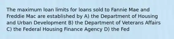 The maximum loan limits for loans sold to Fannie Mae and Freddie Mac are established by A) the Department of Housing and Urban Development B) the Department of Veterans Affairs C) the Federal Housing Finance Agency D) the Fed