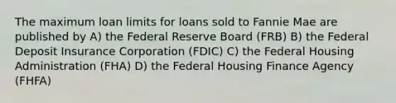 The maximum loan limits for loans sold to Fannie Mae are published by A) the Federal Reserve Board (FRB) B) the Federal Deposit Insurance Corporation (FDIC) C) the Federal Housing Administration (FHA) D) the Federal Housing Finance Agency (FHFA)