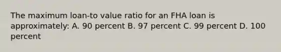 The maximum loan-to value ratio for an FHA loan is approximately: A. 90 percent B. 97 percent C. 99 percent D. 100 percent