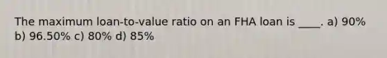 The maximum loan-to-value ratio on an FHA loan is ____. a) 90% b) 96.50% c) 80% d) 85%