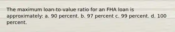 The maximum loan-to-value ratio for an FHA loan is approximately: a. 90 percent. b. 97 percent c. 99 percent. d. 100 percent.