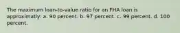 The maximum loan-to-value ratio for an FHA loan is approximatly: a. 90 percent. b. 97 percent. c. 99 percent. d. 100 percent.