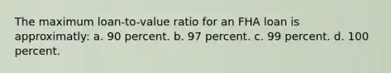 The maximum loan-to-value ratio for an FHA loan is approximatly: a. 90 percent. b. 97 percent. c. 99 percent. d. 100 percent.