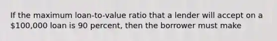 If the maximum loan-to-value ratio that a lender will accept on a 100,000 loan is 90 percent, then the borrower must make