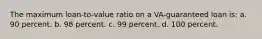 The maximum loan-to-value ratio on a VA-guaranteed loan is: a. 90 percent. b. 98 percent. c. 99 percent. d. 100 percent.