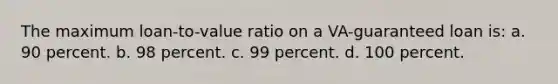 The maximum loan-to-value ratio on a VA-guaranteed loan is: a. 90 percent. b. 98 percent. c. 99 percent. d. 100 percent.