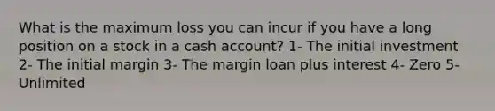 What is the maximum loss you can incur if you have a long position on a stock in a cash account? 1- The initial investment 2- The initial margin 3- The margin loan plus interest 4- Zero 5- Unlimited