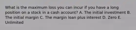 What is the maximum loss you can incur if you have a long position on a stock in a cash account? A. The initial investment B. The initial margin C. The margin loan plus interest D. Zero E. Unlimited