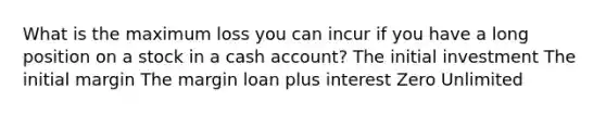 What is the maximum loss you can incur if you have a long position on a stock in a cash account? The initial investment The initial margin The margin loan plus interest Zero Unlimited