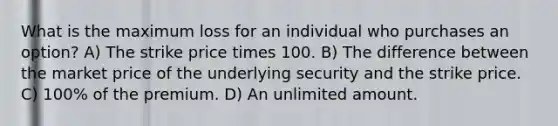 What is the maximum loss for an individual who purchases an option? A) The strike price times 100. B) The difference between the market price of the underlying security and the strike price. C) 100% of the premium. D) An unlimited amount.