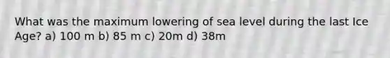 What was the maximum lowering of sea level during the last Ice Age? a) 100 m b) 85 m c) 20m d) 38m