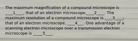 The maximum magnification of a compound microscope is ____1____, that of an electron microscope,____2____. The maximum resolution of a compound microscope is ____3____; that of an electron microscope, ____4___. One advantage of a scanning electron microscope over a transmission electron microscope is _____5____