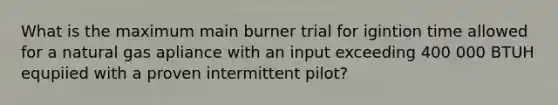 What is the maximum main burner trial for igintion time allowed for a natural gas apliance with an input exceeding 400 000 BTUH equpiied with a proven intermittent pilot?