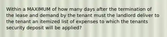 Within a MAXIMUM of how many days after the termination of the lease and demand by the tenant must the landlord deliver to the tenant an itemized list of expenses to which the tenants security deposit will be applied?