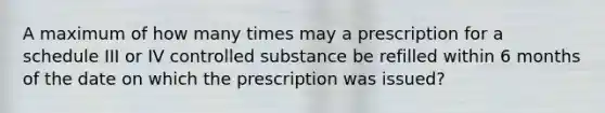 A maximum of how many times may a prescription for a schedule III or IV controlled substance be refilled within 6 months of the date on which the prescription was issued?