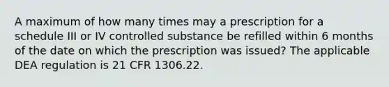 A maximum of how many times may a prescription for a schedule III or IV controlled substance be refilled within 6 months of the date on which the prescription was issued? The applicable DEA regulation is 21 CFR 1306.22.