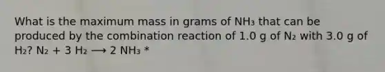 What is the maximum mass in grams of NH₃ that can be produced by the combination reaction of 1.0 g of N₂ with 3.0 g of H₂? N₂ + 3 H₂ ⟶ 2 NH₃ *