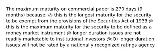 The maximum maturity on commercial paper is 270 days (9 months) because: @ this is the longest maturity for the security to be exempt from the provisions of the Securities Act of 1933 @ this is the maximum maturity for the security to be defined as a money market instrument @ longer duration issues are not readily marketable to institutional investors @:Q) longer duration issues will not be rated by a nationally recognized ratings agency