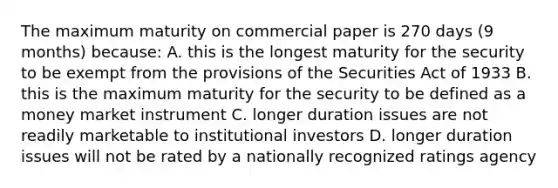 The maximum maturity on commercial paper is 270 days (9 months) because: A. this is the longest maturity for the security to be exempt from the provisions of the Securities Act of 1933 B. this is the maximum maturity for the security to be defined as a money market instrument C. longer duration issues are not readily marketable to institutional investors D. longer duration issues will not be rated by a nationally recognized ratings agency