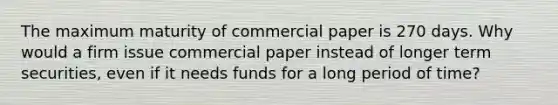 The maximum maturity of commercial paper is 270 days. Why would a firm issue commercial paper instead of longer term securities, even if it needs funds for a long period of time?