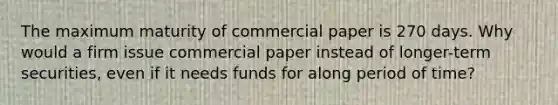 The maximum maturity of commercial paper is 270 days. Why would a firm issue commercial paper instead of longer-term securities, even if it needs funds for along period of time?