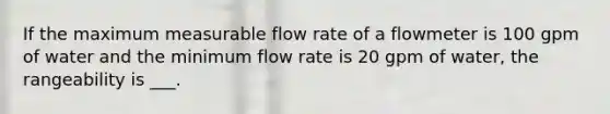 If the maximum measurable flow rate of a flowmeter is 100 gpm of water and the minimum flow rate is 20 gpm of water, the rangeability is ___.